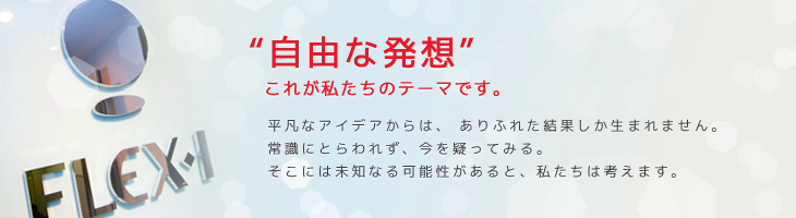 “自由な発想”これが私たちのテーマです。 | 平凡なアイデアからは、ありふれた結果しか生まれません。常識にとらわれず、今を疑ってみる。そこには未知なる可能性があると、私たちは考えます。